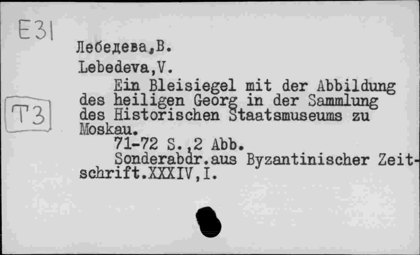 ﻿Лебедева,В.
Lebedeva, V.
Ein Bleisiegel mit der Abbildung des heiligen Georg in der Sammlung des Historischen Staatsmuseums zu Moskau.
71-72 S..2 Abb.
Sonderabar.aus Byzantinischer Zeit schritt.XXXIV,!.